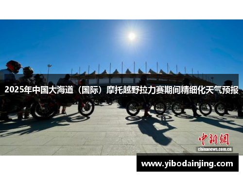 2025年中国大海道(国际)摩托越野拉力赛期间精细化天气预报